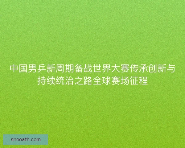 中国男乒新周期备战世界大赛传承创新与持续统治之路全球赛场征程
