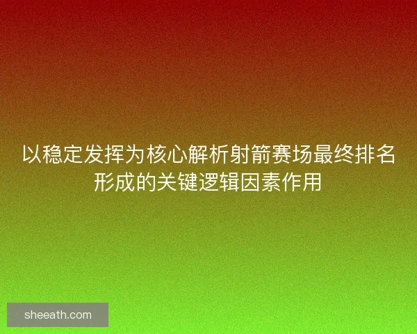 以稳定发挥为核心解析射箭赛场最终排名形成的关键逻辑因素作用