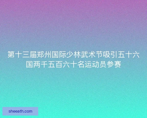 第十三届郑州国际少林武术节吸引五十六国两千五百六十名运动员参赛