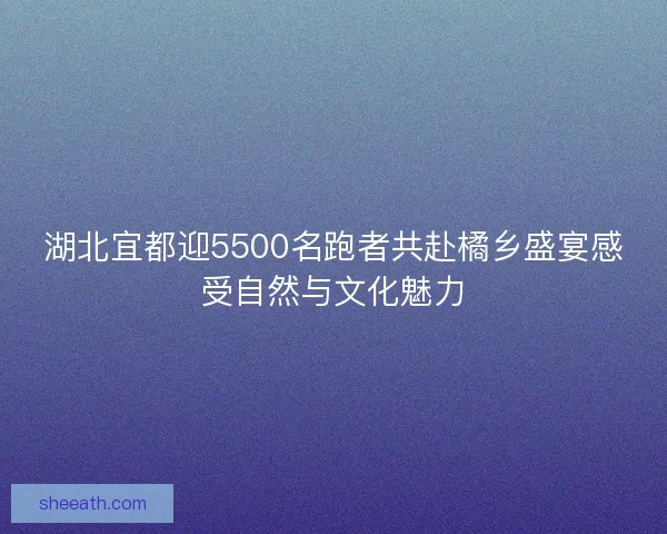 湖北宜都迎5500名跑者共赴橘乡盛宴感受自然与文化魅力