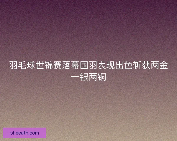 羽毛球世锦赛落幕国羽表现出色斩获两金一银两铜