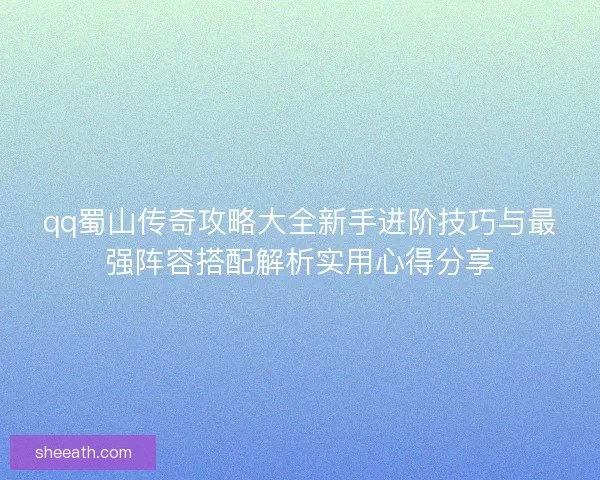 qq蜀山传奇攻略大全新手进阶技巧与最强阵容搭配解析实用心得分享