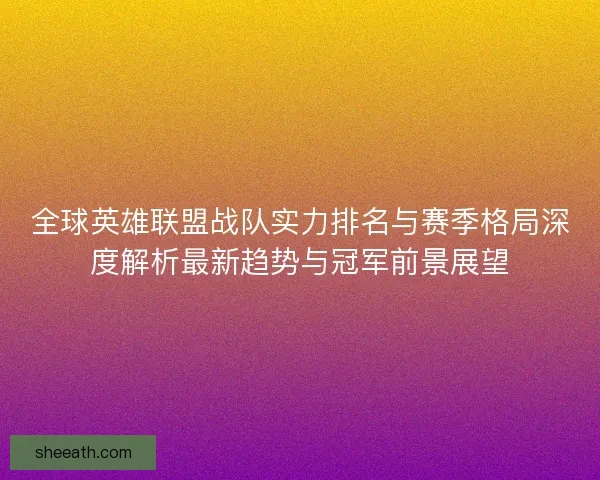 全球英雄联盟战队实力排名与赛季格局深度解析最新趋势与冠军前景展望