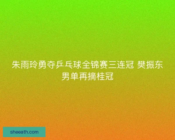 朱雨玲勇夺乒乓球全锦赛三连冠 樊振东男单再摘桂冠